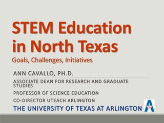 STEM Education in North Texas Goals, Challenges, Initiatives 
ANN CAVALLO, PH.D. 
ASSOCIATE DEAN FOR RESEARCH AND GRADUATE STUDIES 
PROFESSOR OF SCIENCE EDUCATION 
CO-DIRECTOR UTEACH ARLINGTON 
THE UNIVERSITY OF TEXAS AT ARLINGTON  