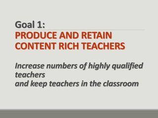 Goal 1: PRODUCE AND RETAIN CONTENT RICH TEACHERS Increase numbers of highly qualified teachers and keep teachers in the classroom  