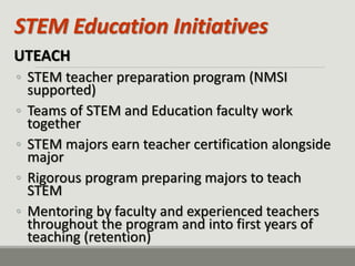 STEM Education Initiatives 
UTEACH 
◦STEM teacher preparation program (NMSI supported) 
◦Teams of STEM and Education faculty work together 
◦STEM majors earn teacher certification alongside major 
◦Rigorous program preparing majors to teach STEM 
◦Mentoring by faculty and experienced teachers throughout the program and into first years of teaching (retention)  