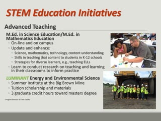 STEM Education Initiatives 
Advanced Teaching M.Ed. in Science Education/M.Ed. in Mathematics Education 
◦On-line and on campus 
◦Update and enhance: 
•Science, mathematics, technology, content understanding 
•Skills in teaching that content to students in K-12 schools 
•Strategies for diverse learners, e.g., teaching ELLs 
◦Learn to conduct research on teaching and learning in their classrooms to inform practice LUMINANT Energy and Environmental Science 
◦Summer Institute at the Big Brown Mine 
◦Tuition scholarship and materials 
◦3 graduate credit hours toward masters degree 
- Program Director: Dr. Ann Cavallo  