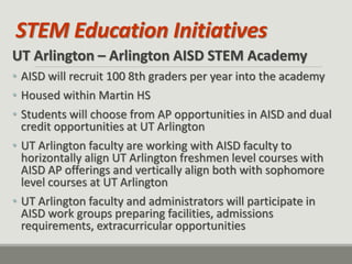 STEM Education Initiatives 
UT Arlington – Arlington AISD STEM Academy 
•AISD will recruit 100 8th graders per year into the academy 
•Housed within Martin HS 
•Students will choose from AP opportunities in AISD and dual credit opportunities at UT Arlington 
•UT Arlington faculty are working with AISD faculty to horizontally align UT Arlington freshmen level courses with AISD AP offerings and vertically align both with sophomore level courses at UT Arlington 
•UT Arlington faculty and administrators will participate in AISD work groups preparing facilities, admissions requirements, extracurricular opportunities  