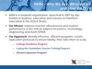 2 
NMSI – Who We Are, What We Do 
and How We Do It 
 
NMSI is a nonprofit organization, launched in 2007 by top leaders in business, education and science to transform education in the United States. 
 
Our Mission: Improve teacher effectiveness and student performance in the critical subjects of science, technology, engineering and math (STEM) 
 
Our Approach: Identify effective, efficient programs; create replication protocols to ensure fidelity; then take them to scale 
o 
College Readiness Program 
o 
Laying the Foundation Teacher Training Program 
o 
UTeach Expansion Program  