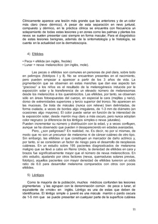 Clínicamente aparece una lesión más grande que las anteriores y de un color 
más claro (nevo dérmico). A pesar de esta separación en nevo juntural, 
compuesto y dérmico, en la práctica clínica se encuentra con frecuencia un 
solapamiento de todas estas lesiones y en zonas como las palmas y plantas los 
nevos se suelen presentar casi siempre en forma macular. Para el diagnóstico 
de estas lesiones benignas, además de la sintomatología y la histología, se 
cuenta en la actualidad con la dermatoscopia. 
11 
4) Efélides 
• Peca = efélide (en inglés, freckle) 
• Lunar = nevus melanocítico (en inglés, mole). 
Las pecas o efélides son comunes en personas de piel clara, sobre todo 
en pelirrojos (fototipos I y II). No se encuentran presentes en el nacimiento, 
pero pueden empezar a aparecer a partir de los 3 años de vida. La 
pigmentación que se observan en estas manchas que dan ese aspecto tan 
“gracioso” a los niños es el resultado de la melanogénesis inducida por la 
exposición solar y la transferencia de un elevado número de melanosomas 
desde los melanocitos a los queratinocitos. Las efélides, por tanto, se observan 
sólo en áreas fotoexpuestas del cuerpo, en especial la cara (mejillas y nariz), 
dorso de extremidades superiores y tercio superior del tronco. No aparecen en 
las mucosas. Se trata de máculas (nunca con relieve) bien delimitadas, de 
forma ovalada, a veces de bordes algo irregulares, de 1-3 mm de diámetro (en 
ocasiones algo mayores). El color puede variar en función de la intensidad de 
la exposición solar, desde marrón muy claro a más oscuro, pero nunca adoptan 
color negruzco (a diferencia de los léntigos simples o nevus juturales). 
Pueden incrementar su número y distribución con la edad, y a veces confluyen, 
aunque se ha observado que pueden ir desapareciendo en edades avanzadas. 
Pero, ¿son peligrosas? En realidad, no. Es decir, no por sí mismas, de 
modo que no son un precursor de melanoma ni de cáncer cutáneo de otro tipo. 
Sin embargo, las efélides sí que constituyen un marcador de daño actínico y, 
por tanto, sí se consideran un factor de riesgo para el desarrollo de neoplasias 
cutáneas. En un estudio sobre 195 pacientes diagnosticados de melanoma 
maligno que se llevó a cabo en Reino Unido, la densidad de efélides en cara y 
brazos fue significativamente mayor que el número de nevus melanocíticos. En 
otro estudio, ajustando por otros factores (nevus, quemaduras solares previas, 
fototipo), aquellos pacientes con mayor densidad de efélides tuvieron un odds 
ratio de 6.0 para desarrollar melanoma comparados con otros con pocas 
efélides. 
5) Léntigos 
Como la mayoría de la población, muchos médicos confunden las lesiones 
pigmentarias y las agrupan con la denominación común de peca o lunar, el 
equivalente de «mole» en inglés. Léntigo es una de estas que deben de 
identificarse. El léntigo simple o juvenil es una mácula marrón o pardo oscura 
de 1-5 mm que se puede presentar en cualquier parte de la superficie cutánea 
 
