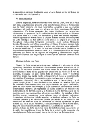 la aparición de cambios displásicos sobre un nevo Spilus previo, por lo que es 
conveniente su control periódico. 
13 
9) Nevo displásico 
El nevo displásico, también conocido como nevo de Clark, nevo BK o nevo 
con atipia arquitectónica, presenta unas características clínicas e histológicas 
que lo hacen diferente del nevo melanocítico adquirido y que en muchas 
ocasiones (al igual que pasa con el nevo de Spitz) ocasionan dificultades 
diagnósticas. En líneas generales, los nevos displásicos se caracterizan 
clínicamente por presentar 2 o 3 tonalidades de color en superficie, un diámetro 
que oscila entre 3 y 15 mm, ser asimétricos y tener unos bordes irregulares. 
Pueden aparecer de forma aislada o un gran número de ellos. Desde el punto 
de vista histológico se han definido como criterios de atipia la presencia de 
hiperplasia melanocítica lentiginosa persistente, atipia nuclear, fibroplasia 
lamelar, fibroplasia eosinofílica concéntrica e infiltrado linfocitario escaso. Ante 
un paciente con un nevo displásico, la actitud más adecuada es su extirpación 
y estudio histológico. En el caso de que haya múltiples nevos displásicos es 
importante el seguimiento estrecho cada 3, 6 o 12 meses (en función del riesgo 
personal) por medio de un registro de imágenes y dermatoscopia digital, 
extirpando aquellos con mayor atipia o en los que se detecten cambios en el 
tiempo. 
10) Nevo de Spitz y de Reed 
El nevo de Spitz es una variante de nevo melanocítico adquirido de súbita 
aparición y crecimiento inicial rápido. Generalmente aparece en menores de 20 
años, y su frecuencia aumenta con forme menor es la edad del paciente. 
Clínicamente se trata de una pápula bien circunscrita, de menos de 6 mm de 
diámetro, localizada en cara (sobre todo en mejillas), cuello y miembros 
inferiores. Crece muy rápida mente en los primeros 6 meses y posteriormente 
se estabiliza. Presenta un color rosado o rojizo que hace que el principal 
diagnóstico diferencial clínico se establezca con el hemangioma y el 
granuloma piogénico. El nevo de Reed es una variante del nevo de Spitz que 
se manifiesta clínicamente como una pápula también de rápido crecimiento, 
pero de color marrón oscuro-negro, y cuya localización característica son las 
extremidades inferiores. El diagnóstico se puede establecer en función de la 
sintomatología, la dermatoscopia y la histología. En la dermatoscopia se ha 
descrito como más característico el patrón en estallido de estrellas, si bien 
también pueden encontrarse otros patrones como el globular, reticulado, 
homogéneo, atípico o un retículo negativo. La histología del nevo de Spitz es 
bastante peculiar y en ocasiones plantea problemas en su distinción del 
melanoma. El nevo de Spitz se caracteriza por células epi teloides de gran 
tamaño (fig. 3b) o células fusiformes, o incluso ambos tipos en la misma lesión, 
bajo una epidermis normalmente hiperplásica. Las células se pueden dis 
poner a lo largo de dicha epidermis (nevo de Spitz lentiginoso o pagetoide) en 
la unión dermoepidérmica (nevo de Spitz de la unión), en la epidermis y la 
dermis (nevo de Spitz compuesto) o en la dermis (nevo de Spitz dérmico). 
 