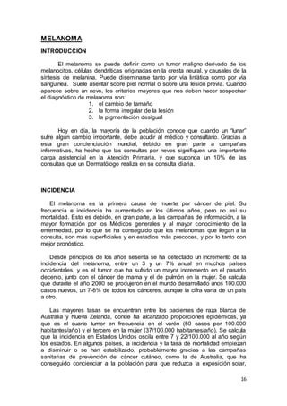 16 
MELANOMA 
INTRODUCCIÓN 
El melanoma se puede definir como un tumor maligno derivado de los 
melanocitos, células dendríticas originadas en la cresta neural, y causales de la 
síntesis de melanina. Puede diseminarse tanto por vía linfática como por vía 
sanguínea. Suele asentar sobre piel normal o sobre una lesión previa. Cuando 
aparece sobre un nevo, los criterios mayores que nos deben hacer sospechar 
el diagnóstico de melanoma son: 
1. el cambio de tamaño 
2. la forma irregular de la lesión 
3. la pigmentación desigual 
Hoy en día, la mayoría de la población conoce que cuando un “lunar” 
sufre algún cambio importante, debe acudir al médico y consultarlo. Gracias a 
esta gran concienciación mundial, debido en gran parte a campañas 
informativas, ha hecho que las consultas por nevos signifiquen una importante 
carga asistencial en la Atención Primaria, y que suponga un 10% de las 
consultas que un Dermatólogo realiza en su consulta diaria. 
INCIDENCIA 
El melanoma es la primera causa de muerte por cáncer de piel. Su 
frecuencia e incidencia ha aumentado en los últimos años, pero no así su 
mortalidad. Esto es debido, en gran parte, a las campañas de información, a la 
mayor formación por los Médicos generales y al mayor conocimiento de la 
enfermedad, por lo que se ha conseguido que los melanomas que llegan a la 
consulta, son más superficiales y en estadios más precoces, y por lo tanto con 
mejor pronóstico. 
Desde principios de los años sesenta se ha detectado un incremento de la 
incidencia del melanoma, entre un 3 y un 7% anual en muchos países 
occidentales, y es el tumor que ha sufrido un mayor incremento en el pasado 
decenio, junto con el cáncer de mama y el de pulmón en la mujer. Se calcula 
que durante el año 2000 se produjeron en el mundo desarrollado unos 100.000 
casos nuevos, un 7-8% de todos los cánceres, aunque la cifra varía de un país 
a otro. 
Las mayores tasas se encuentran entre los pacientes de raza blanca de 
Australia y Nueva Zelanda, donde ha alcanzado proporciones epidémicas, ya 
que es el cuarto tumor en frecuencia en el varón (50 casos por 100.000 
habitantes/año) y el tercero en la mujer (37/100.000 habitantes/año). Se calcula 
que la incidencia en Estados Unidos oscila entre 7 y 22/100.000 al año según 
los estados. En algunos países, la incidencia y la tasa de mortalidad empiezan 
a disminuir o se han estabilizado, probablemente gracias a las campañas 
sanitarias de prevención del cáncer cutáneo, como la de Australia, que ha 
conseguido concienciar a la población para que reduzca la exposición solar, 
 