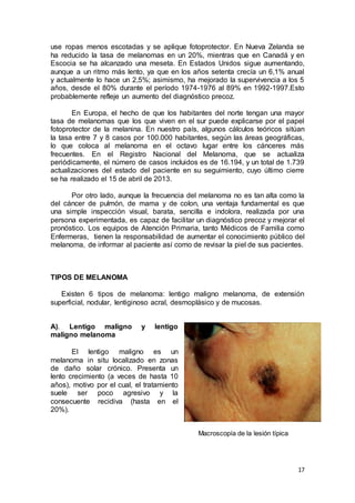 use ropas menos escotadas y se aplique fotoprotector. En Nueva Zelanda se 
ha reducido la tasa de melanomas en un 20%, mientras que en Canadá y en 
Escocia se ha alcanzado una meseta. En Estados Unidos sigue aumentando, 
aunque a un ritmo más lento, ya que en los años setenta crecía un 6,1% anual 
y actualmente lo hace un 2,5%; asimismo, ha mejorado la supervivencia a los 5 
años, desde el 80% durante el período 1974-1976 al 89% en 1992-1997.Esto 
probablemente refleje un aumento del diagnóstico precoz. 
En Europa, el hecho de que los habitantes del norte tengan una mayor 
tasa de melanomas que los que viven en el sur puede explicarse por el papel 
fotoprotector de la melanina. En nuestro país, algunos cálculos teóricos sitúan 
la tasa entre 7 y 8 casos por 100.000 habitantes, según las áreas geográficas, 
lo que coloca al melanoma en el octavo lugar entre los cánceres más 
frecuentes. En el Registro Nacional del Melanoma, que se actualiza 
periódicamente, el número de casos incluidos es de 16.194, y un total de 1.739 
actualizaciones del estado del paciente en su seguimiento, cuyo último cierre 
se ha realizado el 15 de abril de 2013. 
Por otro lado, aunque la frecuencia del melanoma no es tan alta como la 
del cáncer de pulmón, de mama y de colon, una ventaja fundamental es que 
una simple inspección visual, barata, sencilla e indolora, realizada por una 
persona experimentada, es capaz de facilitar un diagnóstico precoz y mejorar el 
pronóstico. Los equipos de Atención Primaria, tanto Médicos de Familia como 
Enfermeras, tienen la responsabilidad de aumentar el conocimiento público del 
melanoma, de informar al paciente así como de revisar la piel de sus pacientes. 
17 
TIPOS DE MELANOMA 
Existen 6 tipos de melanoma: lentigo maligno melanoma, de extensión 
superficial, nodular, lentiginoso acral, desmoplásico y de mucosas. 
A). Lentigo maligno y lentigo 
maligno melanoma 
El lentigo maligno es un 
melanoma in situ localizado en zonas 
de daño solar crónico. Presenta un 
lento crecimiento (a veces de hasta 10 
años), motivo por el cual, el tratamiento 
suele ser poco agresivo y la 
consecuente recidiva (hasta en el 
20%). 
Macroscopía de la lesión típica 
 