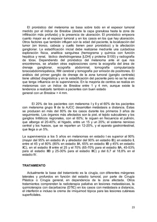 El pronóstico del melanoma se basa sobre todo en el espesor tumoral 
medido por el índice de Breslow (desde la capa granulosa hasta la zona de 
infiltración más profunda) y la presencia de ulceración. El pronóstico empeora 
cuanto mayor es el espesor tumoral y en los casos en los que hay ulceración. 
Otros factores que también influyen son la edad del paciente, la localización del 
tumor (en tronco, cabeza y cuello tienen peor pronóstico) y la afectación 
ganglionar. La estadificación inicial debe realizarse mediante una cuidadosa 
exploración física, analítica sanguínea (hemograma y química con función 
hepática y renal, láctico deshidrogenasa [LDH] y proteína S100) y radiografía 
de tórax. Dependiendo del pronóstico del melanoma ante el que nos 
encontremos, se añaden otras exploraciones como la ecografía del área de 
drenaje ganglionar, ecografía abdominal, tomografía computarizada 
toracoabdominopélvica, RM cerebral y tomografía por emisión de positrones. El 
análisis del primer ganglio de drenaje de la zona tumoral (ganglio centinela) 
tiene utilidad diagnóstica y en la estadificación del paciente pero no se ha visto 
que tenga influencia en la supervivencia. En la mayoría de centros se realiza en 
melanomas con un índice de Breslow entre 1 y 4 mm, aunque existe la 
tendencia a realizarlo también a pacientes con buen estado 
general con un Breslow > 4 mm. 
El 20% de los pacientes con melanoma I y II y el 60% de los pacientes 
con melanoma grupo III de la AJCC desarrollan metástasis a distancia. Éstas 
se producen en más del 80% de los casos durante los primeros 3 años de 
seguimiento. Los órganos más afectados son la piel, el tejido subcutáneo y los 
ganglios linfáticos regionales, con el 60%; le siguen en frecuencia el pulmón, 
que alberga el 20-40%; el hígado, entre un 15 y un 20%; el sistema nervioso 
central y los huesos, que se reparten un 12-20%, y el aparato gastrointestinal, 
que llega a un 5%. 
La supervivencia a los 5 años en melanomas en estadio I es superior al 90% 
(mayor del 95% en estadio IA y alrededor del 90% en estadio IB); en estadio II, 
entre el 45 y el 80% (80% en estadio IIA, 65% en estadio IIB y 45% en estadio 
IIC), en el estadio III entre el 25 y el 70% (65-70% para el estadio IIIA, 45-53% 
para el estadio IIIB y 25-30% para el estadio IIIC) y del 6,7 al 18,8% en el 
estadio IV. 
23 
TRATAMIENTO 
Actualmente la base del tratamiento es la cirugía, con diferentes márgenes 
laterales y profundos en función del estadio tumoral, por parte de Cirugía 
Plástica o Cirugía general, en dependencia de la zona afectada. Otros 
tratamientos comprenden la radioterapia paliativa en lesiones metastásicas, la 
quimioterapia con dacarbacina (DTIC) en los casos con metástasis a distancia, 
el interferón e incluso la crema de imiquimod tópica para las lesiones cutáneas 
superficilales. 
 