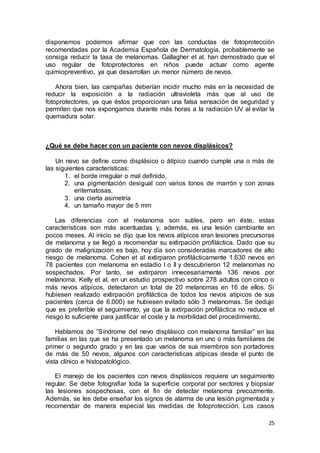 disponemos podemos afirmar que con las conductas de fotoprotección 
recomendadas por la Academia Española de Dermatología, probablemente se 
consiga reducir la tasa de melanomas. Gallagher et al, han demostrado que el 
uso regular de fotoprotectores en niños puede actuar como agente 
quimiopreventivo, ya que desarrollan un menor número de nevos. 
Ahora bien, las campañas deberían incidir mucho más en la necesidad de 
reducir la exposición a la radiación ultravioleta más que al uso de 
fotoprotectores, ya que éstos proporcionan una falsa sensación de seguridad y 
permiten que nos expongamos durante más horas a la radiación UV al evitar la 
quemadura solar. 
25 
¿Qué se debe hacer con un paciente con nevos displásicos? 
Un nevo se define como displásico o átípico cuando cumple una o más de 
las siguientes características: 
1. el borde irregular o mal definido, 
2. una pigmentación desigual con varios tonos de marrón y con zonas 
eritematosas, 
3. una cierta asimetría 
4. un tamaño mayor de 5 mm 
Las diferencias con el melanoma son sutiles, pero en éste, estas 
características son más acentuadas y, además, es una lesión cambiante en 
pocos meses. Al inicio se dijo que los nevos atípicos eran lesiones precursoras 
de melanoma y se llegó a recomendar su extirpación profiláctica. Dado que su 
grado de malignización es bajo, hoy día son consideradas marcadores de alto 
riesgo de melanoma. Cohen et al extirparon profilácticamente 1.630 nevos en 
78 pacientes con melanoma en estadio I o II y descubrieron 12 melanomas no 
sospechados. Por tanto, se extirparon innecesariamente 136 nevos por 
melanoma. Kelly et al, en un estudio prospectivo sobre 278 adultos con cinco o 
más nevos atípicos, detectaron un total de 20 melanomas en 16 de ellos. Si 
hubiesen realizado extirpación profiláctica de todos los nevos atípicos de sus 
pacientes (cerca de 6.000) se hubiesen evitado sólo 3 melanomas. Se dedujo 
que es preferible el seguimiento, ya que la extirpación profiláctica no reduce el 
riesgo lo suficiente para justificar el coste y la morbilidad del procedimiento. 
Hablamos de ”Síndrome del nevo displásico con melanoma familiar” en las 
familias en las que se ha presentado un melanoma en uno o más fami liares de 
primer o segundo grado y en las que varios de sus miembros son portadores 
de más de 50 nevos, algunos con características atípicas desde el punto de 
vista clínico e histopatológico. 
El manejo de los pacientes con nevos displásicos requiere un seguimiento 
regular. Se debe fotografiar toda la superficie corporal por sectores y biopsiar 
las lesiones sospechosas, con el fin de detectar melanoma precozmente. 
Además, se les debe enseñar los signos de alarma de una lesión pigmentada y 
recomendar de manera especial las medidas de fotoprotección. Los casos 
 