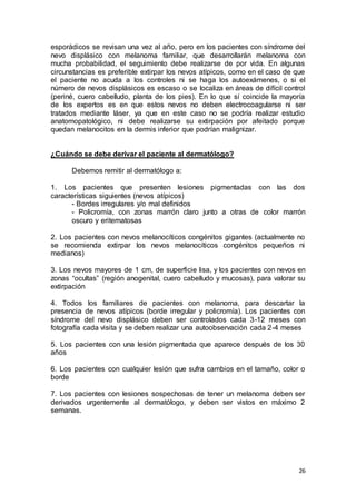 esporádicos se revisan una vez al año, pero en los pacientes con síndrome del 
nevo displásico con melanoma familiar, que desarrollarán melanoma con 
mucha probabilidad, el seguimiento debe realizarse de por vida. En algunas 
circunstancias es preferible extirpar los nevos atípicos, como en el caso de que 
el paciente no acuda a los controles ni se haga los autoexámenes, o si el 
número de nevos displásicos es escaso o se localiza en áreas de difícil control 
(periné, cuero cabelludo, planta de los pies). En lo que sí coincide la mayoría 
de los expertos es en que estos nevos no deben electrocoagularse ni ser 
tratados mediante láser, ya que en este caso no se podría realizar estudio 
anatomopatológico, ni debe realizarse su extirpación por afeitado porque 
quedan melanocitos en la dermis inferior que podrían malignizar. 
26 
¿Cuándo se debe derivar el paciente al dermatólogo? 
Debemos remitir al dermatólogo a: 
1. Los pacientes que presenten lesiones pigmentadas con las dos 
características siguientes (nevos atípicos) 
- Bordes irregulares y/o mal definidos 
- Policromía, con zonas marrón claro junto a otras de color marrón 
oscuro y eritematosas 
2. Los pacientes con nevos melanocíticos congénitos gigantes (actualmente no 
se recomienda extirpar los nevos melanocíticos congénitos pequeños ni 
medianos) 
3. Los nevos mayores de 1 cm, de superficie lisa, y los pacientes con nevos en 
zonas “ocultas” (región anogenital, cuero cabelludo y mucosas), para valorar su 
extirpación 
4. Todos los familiares de pacientes con melanoma, para descartar la 
presencia de nevos atípicos (borde irregular y policromía). Los pacientes con 
síndrome del nevo displásico deben ser controlados cada 3-12 meses con 
fotografía cada visita y se deben realizar una autoobservación cada 2-4 meses 
5. Los pacientes con una lesión pigmentada que aparece después de los 30 
años 
6. Los pacientes con cualquier lesión que sufra cambios en el tamaño, color o 
borde 
7. Los pacientes con lesiones sospechosas de tener un melanoma deben ser 
derivados urgentemente al dermatólogo, y deben ser vistos en máximo 2 
semanas. 
 