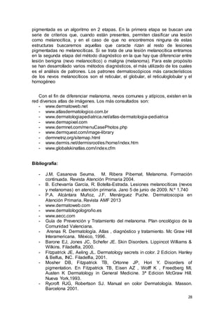 pigmentada es un algoritmo en 2 etapas. En la primera etapa se buscan una 
serie de criterios que, cuando están presentes, permiten clasificar una lesión 
como melanocítica, y en el caso de que no encontremos ninguna de estas 
estructuras buscaremos aquellas que caracte rizan al resto de lesiones 
pigmentadas no melanocíticas. Si se trata de una lesión melanocítica entramos 
en la segunda etapa del método diagnóstico en la que hay que diferenciar entre 
lesión benigna (nevo melanocítico) o maligna (melanoma). Para este propósito 
se han desarrollado varios métodos diagnósticos, el más utilizado de los cuales 
es el análisis de patrones. Los patrones dermatoscópicos más característicos 
de los nevos melanocíticos son el reticular, el globular, el reticuloglobular y el 
homogéneo 
Con el fin de diferenciar melanoma, nevos comunes y atípicos, existen en la 
28 
red diversos atlas de imágenes. Los más consultados son: 
- www.dermatoweb.net 
- www.atlasdermatologico.com.br 
- www.dermatologiapediatrica.net/atlas-dermatologia-pediatrica 
- www.dermapixel.com 
- www.dermnet.com/menuCasePhotos.php 
- www.dermquest.com/image-library 
- dermnetnz.org/sitemap.html 
- www.dermis.net/dermisroot/es/home/index.htm 
- www.globalskinatlas.com/index.cfm 
Bibliografía: 
- J.M. Casanova Seuma. M. Ribera Pibernat. Melanoma. Formación 
continuada. Revista Atención Primaria 2004. 
- B. Echevarría García, R. Botella-Estrada. Lesiones melanocíticas (nevos 
y melanomas) en atención primaria. Jano 5 de junio de 2009. N.º 1.740 
- P.A. Alcántara Muñoz, J.F. Menárguez Puche. Dermatoscopia en 
Atención Primaria. Revista AMF 2013 
- www.dermatoweb.com 
- www.dermatologologroño.es 
- www.aecc.com 
- Guía de Prevención y Tratamiento del melanoma. Plan oncológico de la 
Comunidad Valenciana. 
- Arenas R. Dermatología. Atlas , diagnóstico y tratamiento. Mc Graw Hill 
Interamericana. México, 1996. 
- Barone EJ, Jones JC, Schefer JE. Skin Disorders. Lippincot Williams & 
Wilkins. Filadelfia, 2000. 
- Fitzpatrick JE, Aeling JL. Dermatology secrets in color. 2 Edicion. Hanley 
& Belfus, INC. Filadelfia, 2001. 
- Mosher DB, Fitzpatrick TB, Ortonne JP, Hori Y. Disorders of 
pigmentation. En Fitzpatrick TB, Eisen AZ , Wolff K , Freedberg MI, 
Austen K Dermatology in General Medicine. 3ª Edicion McGraw Hill. 
Nueva York,1993. 
- Rycroft RJG, Robertson SJ. Manual en color Dermatología. Masson. 
Barcelona 2001. 
