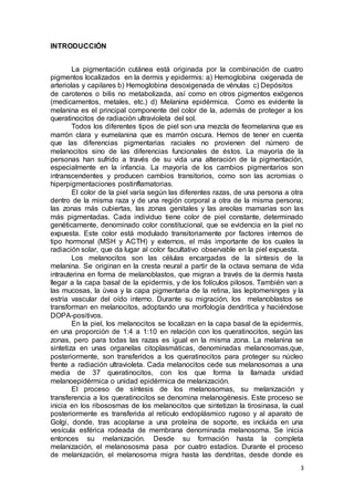 3 
INTRODUCCIÓN 
La pigmentación cutánea está originada por la combinación de cuatro 
pigmentos localizados en la dermis y epidermis: a) Hemoglobina oxigenada de 
arteriolas y capilares b) Hemoglobina desoxigenada de vénulas c) Depósitos 
de carotenos o bilis no metabolizada, así como en otros pigmentos exógenos 
(medicamentos, metales, etc.) d) Melanina epidérmica. Como es evidente la 
melanina es el principal componente del color de la, además de proteger a los 
queratinocitos de radiación ultravioleta del sol. 
Todos los diferentes tipos de piel son una mezcla de feomelanina que es 
marrón clara y eumelanina que es marrón oscura. Hemos de tener en cuenta 
que las diferencias pigmentarias raciales no provienen del número de 
melanocitos sino de las diferencias funcionales de éstos. La mayoría de la 
personas han sufrido a través de su vida una alteración de la pigmentación, 
especialmente en la infancia. La mayoría de los cambios pigmentarios son 
intranscendentes y producen cambios transitorios, como son las acromias o 
hiperpigmentaciones postinflamatorias. 
El color de la piel varía según las diferentes razas, de una persona a otra 
dentro de la misma raza y de una región corporal a otra de la misma persona; 
las zonas más cubiertas, las zonas genitales y las areolas mamarias son las 
más pigmentadas. Cada individuo tiene color de piel constante, determinado 
genéticamente, denominado color constitucional, que se evidencia en la piel no 
expuesta. Este color está modulado transitoriamente por factores internos de 
tipo hormonal (MSH y ACTH) y externos, el más importante de los cuales la 
radiación solar, que da lugar al color facultativo observable en la piel expuesta. 
Los melanocitos son las células encargadas de la síntesis de la 
melanina. Se originan en la cresta neural a partir de la octava semana de vida 
intrauterina en forma de melanoblastos, que migran a través de la dermis hasta 
llegar a la capa basal de la epidermis, y de los folículos pilosos. También van a 
las mucosas, la úvea y la capa pigmentaria de la retina, las leptomeninges y la 
estría vascular del oído interno. Durante su migración, los melanoblastos se 
transforman en melanocitos, adoptando una morfología dendrítica y haciéndose 
DOPA-positivos. 
En la piel, los melanocitos se localizan en la capa basal de la epidermis, 
en una proporción de 1:4 a 1:10 en relación con los queratinocitos, según las 
zonas, pero para todas las razas es igual en la misma zona. La melanina se 
sintetiza en unas organelas citoplasmáticas, denominadas melanosomas,que, 
posteriormente, son transferidos a los queratinocitos para proteger su núcleo 
frente a radiación ultravioleta. Cada melanocitos cede sus melanosomas a una 
media de 37 queratinocitos, con los que forma la llamada unidad 
melanoepidérmica o unidad epidérmica de melanización. 
El proceso de síntesis de los melanosomas, su melanización y 
transferencia a los queratinocitos se denomina melanogénesis. Este proceso se 
inicia en los ribososmas de los melanocitos que sintetizan la tirosinasa, la cual 
posteriormente es transferida al retículo endoplásmico rugoso y al aparato de 
Golgi, donde, tras acoplarse a una proteína de soporte, es incluida en una 
vesícula esférica rodeada de membrana denominada melanosoma. Se inicia 
entonces su melanización. Desde su formación hasta la completa 
melanización, el melanososma pasa por cuatro estadios. Durante el proceso 
de melanización, el melanosoma migra hasta las dendritas, desde donde es 
 