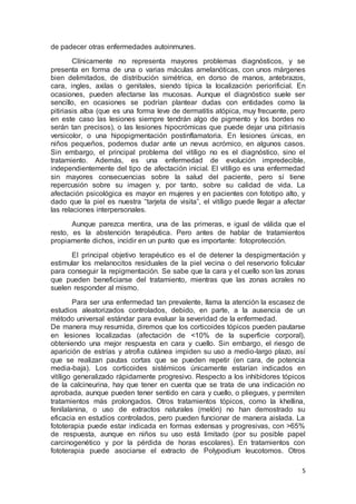 5 
de padecer otras enfermedades autoinmunes. 
Clínicamente no representa mayores problemas diagnósticos, y se 
presenta en forma de una o varias máculas amelanóticas, con unos márgenes 
bien delimitados, de distribución simétrica, en dorso de manos, antebrazos, 
cara, ingles, axilas o genitales, siendo típica la localización periorificial. En 
ocasiones, pueden afectarse las mucosas. Aunque el diagnóstico suele ser 
sencillo, en ocasiones se podrían plantear dudas con entidades como la 
pitiriasis alba (que es una forma leve de dermatitis atópica, muy frecuente, pero 
en este caso las lesiones siempre tendrán algo de pigmento y los bordes no 
serán tan precisos), o las lesiones hipocrómicas que puede dejar una pitiriasis 
versicolor, o una hipopigmentación postinflamatoria. En lesiones únicas, en 
niños pequeños, podemos dudar ante un nevus acrómico, en algunos casos. 
Sin embargo, el principal problema del vitíligo no es el diagnóstico, sino el 
tratamiento. Además, es una enfermedad de evolución impredecible, 
independientemente del tipo de afectación inicial. El vitíligo es una enfermedad 
sin mayores consecuencias sobre la salud del paciente, pero sí tiene 
repercusión sobre su imagen y, por tanto, sobre su calidad de vida. La 
afectación psicológica es mayor en mujeres y en pacientes con fototipo alto, y 
dado que la piel es nuestra “tarjeta de visita”, el vitíligo puede llegar a afectar 
las relaciones interpersonales. 
Aunque parezca mentira, una de las primeras, e igual de válida que el 
resto, es la abstención terapéutica. Pero antes de hablar de tratamientos 
propiamente dichos, incidir en un punto que es importante: fotoprotección. 
El principal objetivo terapéutico es el de detener la despigmentación y 
estimular los melanocitos residuales de la piel vecina o del reservorio folicular 
para conseguir la repigmentación. Se sabe que la cara y el cuello son las zonas 
que pueden beneficiarse del tratamiento, mientras que las zonas acrales no 
suelen responder al mismo. 
Para ser una enfermedad tan prevalente, llama la atención la escasez de 
estudios aleatorizados controlados, debido, en parte, a la ausencia de un 
método universal estándar para evaluar la severidad de la enfermedad. 
De manera muy resumida, diremos que los corticoides tópicos pueden pautarse 
en lesiones localizadas (afectación de <10% de la superficie corporal), 
obteniendo una mejor respuesta en cara y cuello. Sin embargo, el riesgo de 
aparición de estrías y atrofia cutánea impiden su uso a medio-largo plazo, así 
que se realizan pautas cortas que se pueden repetir (en cara, de potencia 
media-baja). Los corticoides sistémicos únicamente estarían indicados en 
vitíligo generalizado rápidamente progresivo. Respecto a los inhibidores tópicos 
de la calcineurina, hay que tener en cuenta que se trata de una indicación no 
aprobada, aunque pueden tener sentido en cara y cuello, o pliegues, y permiten 
tratamientos más prolongados. Otros tratamientos tópicos, como la khellina, 
fenilalanina, o uso de extractos naturales (melón) no han demostrado su 
eficacia en estudios controlados, pero pueden funcionar de manera aislada. La 
fototerapia puede estar indicada en formas extensas y progresivas, con >65% 
de respuesta, aunque en niños su uso está limitado (por su posible papel 
carcinogenético y por la pérdida de horas escolares). En tratamientos con 
fototerapia puede asociarse el extracto de Polypodium leucotomos. Otros 
 