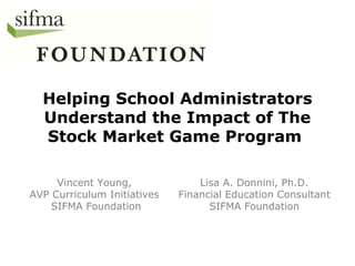 Helping School Administrators
Understand the Impact of The
Stock Market Game Program
Vincent Young,
AVP Curriculum Initiatives
SIFMA Foundation
Lisa A. Donnini, Ph.D.
Financial Education Consultant
SIFMA Foundation
 