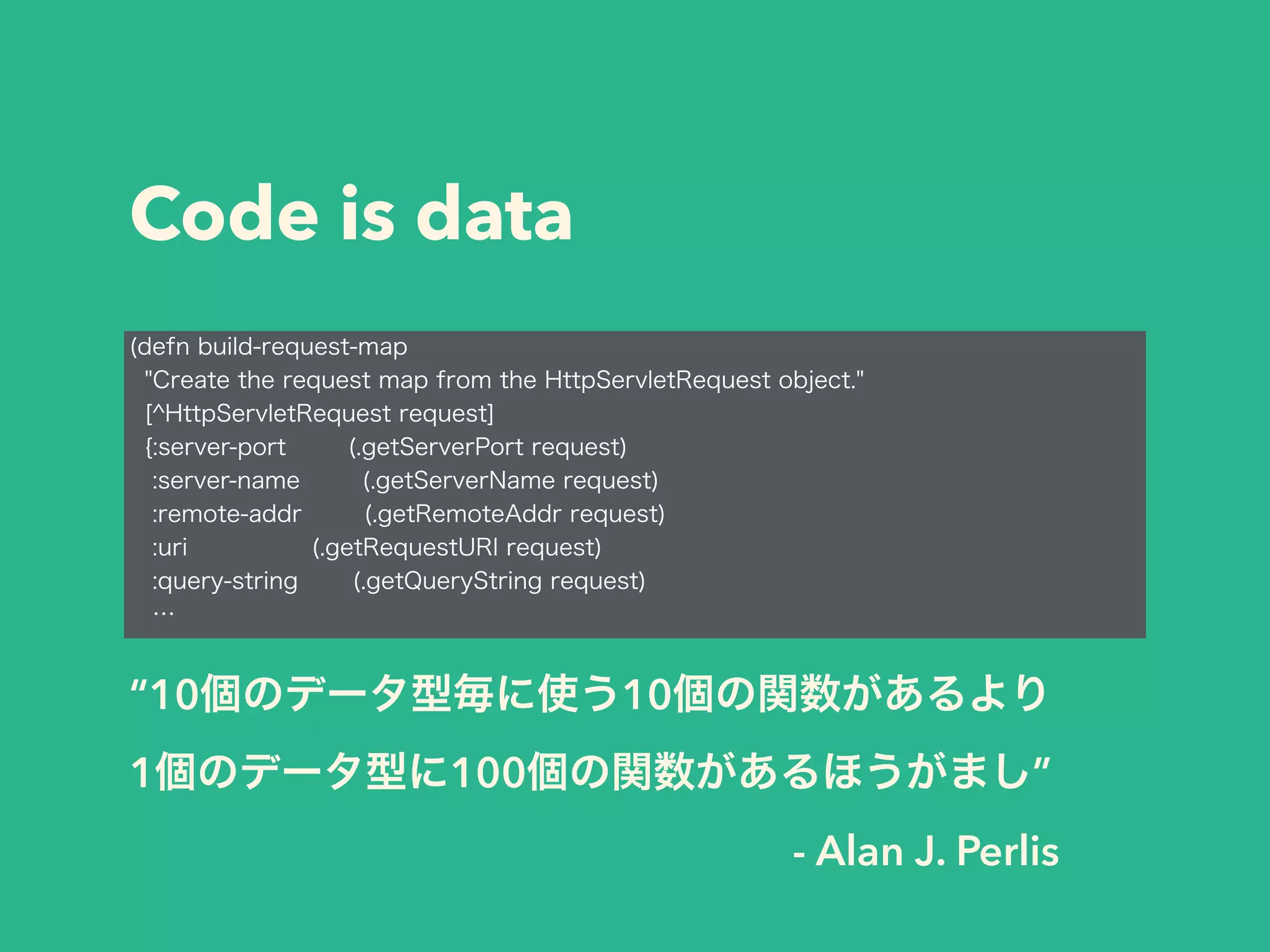 Code is data 
(defn build-request-map 
"Create the request map from the HttpServletRequest object." 
[^HttpServletRequest request] 
{:server-port (.getServerPort request) 
:server-name (.getServerName request) 
:remote-addr (.getRemoteAddr request) 
:uri (.getRequestURI request) 
:query-string (.getQueryString request) 
… 
“10個のデータ型毎に使う10個の関数があるより 
1個のデータ型に100個の関数があるほうがまし” 
- Alan J. Perlis 
 