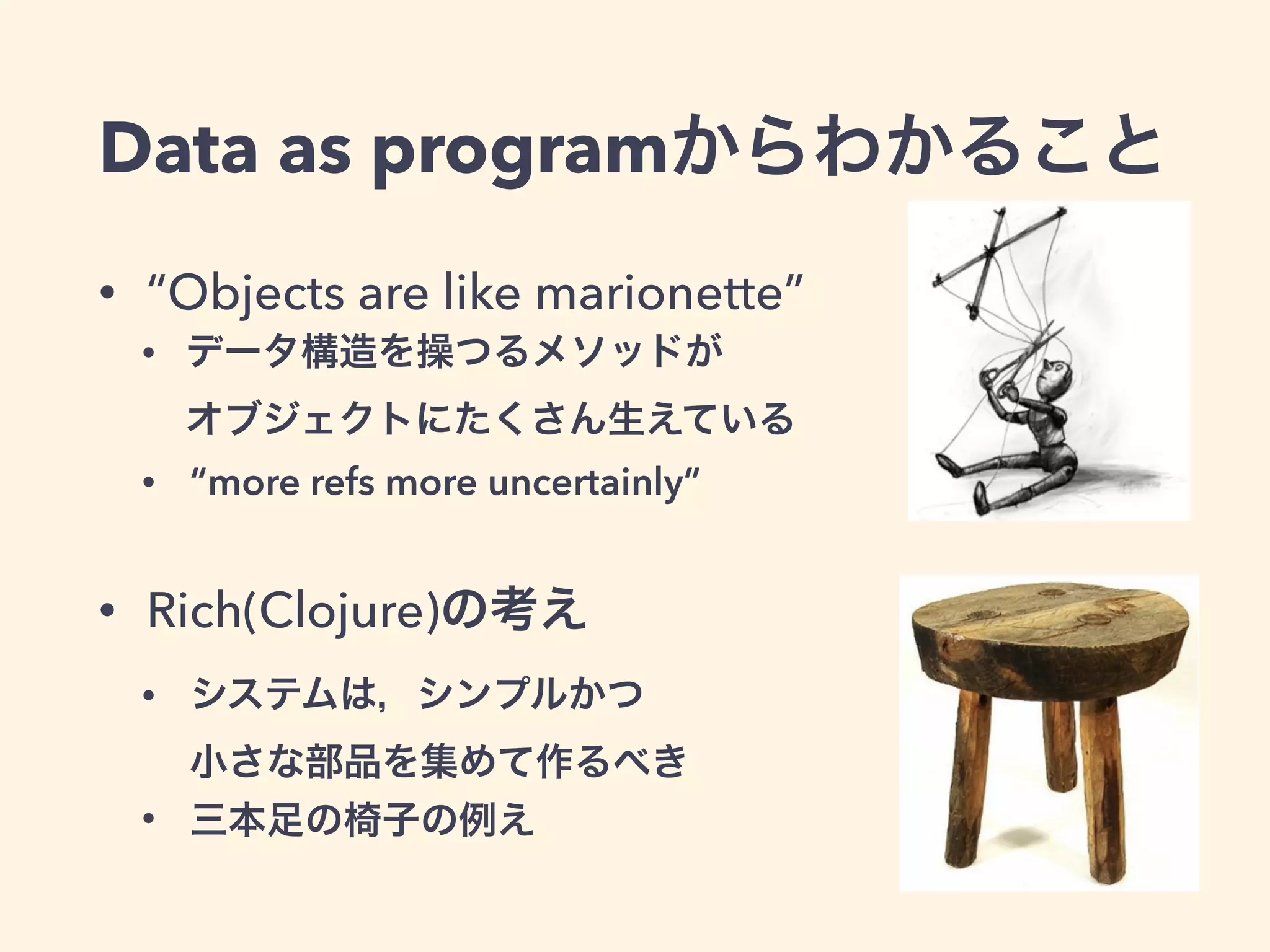 Data as programからわかること 
• “Objects are like marionette” 
• データ構造を操つるメソッドが 
オブジェクトにたくさん生えている 
• “more refs more uncertainly” 
• Rich(Clojure)の考え 
• システムは，シンプルかつ 
小さな部品を集めて作るべき 
• 三本足の椅子の例え 
 