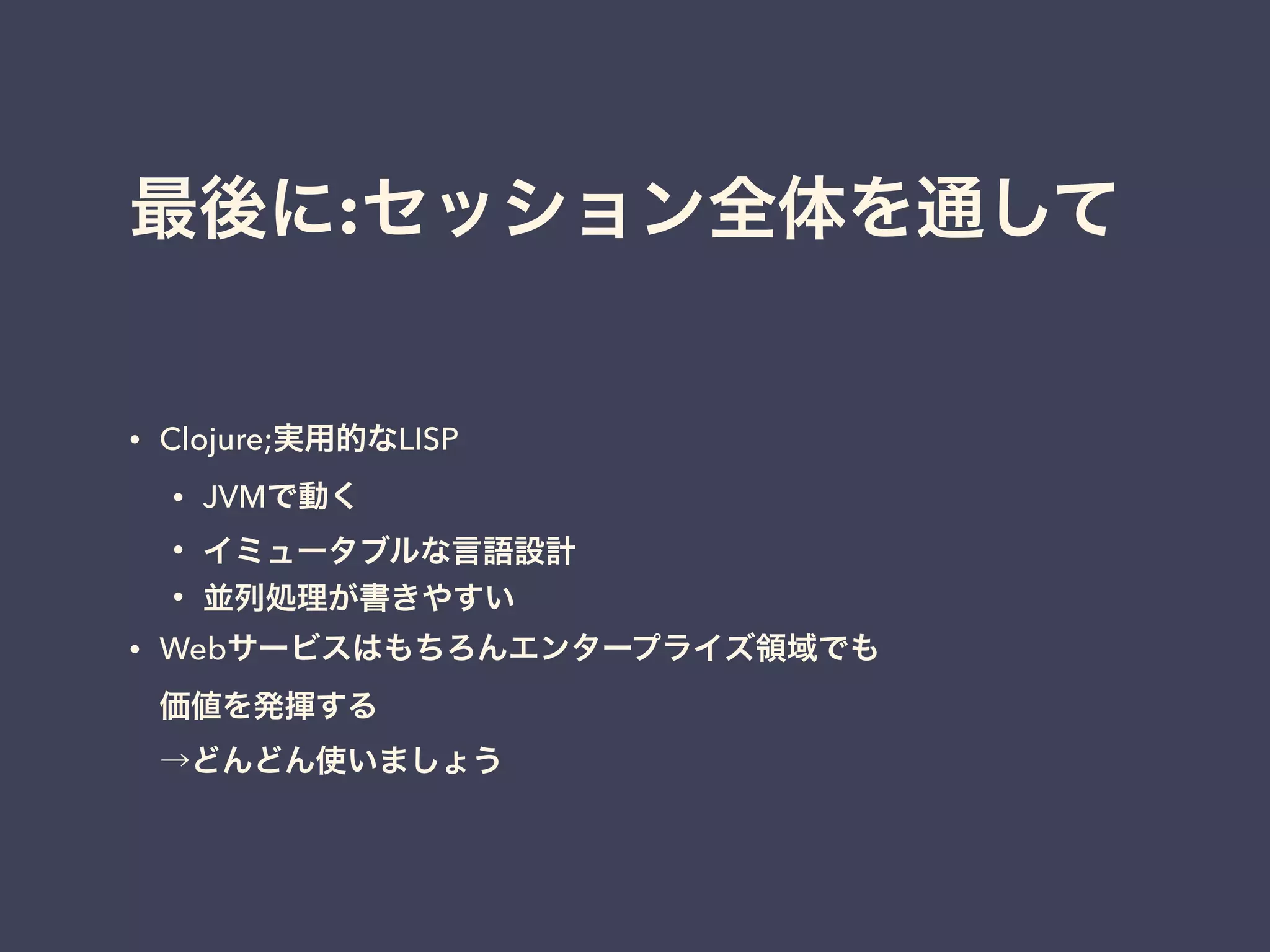 最後に:セッション全体を通して 
• Clojure;実用的なLISP 
• JVMで動く 
• イミュータブルな言語設計 
• 並列処理が書きやすい 
• Webサービスはもちろんエンタープライズ領域でも 
価値を発揮する 
→どんどん使いましょう 
