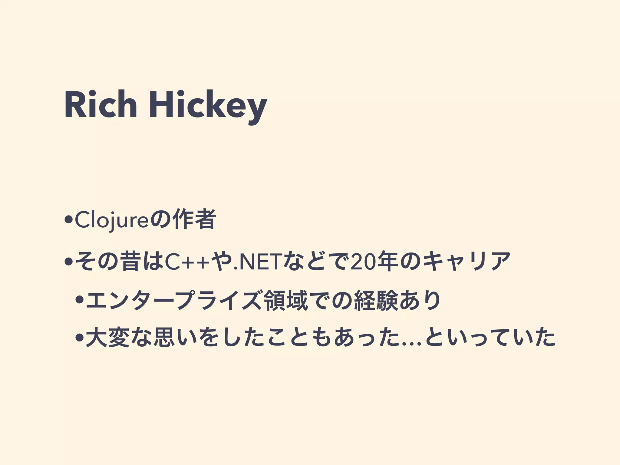 Rich Hickey 
•Clojureの作者 
•その昔はC++や.NETなどで20年のキャリア 
•エンタープライズ領域での経験あり 
•大変な思いをしたこともあった…といっていた 
 