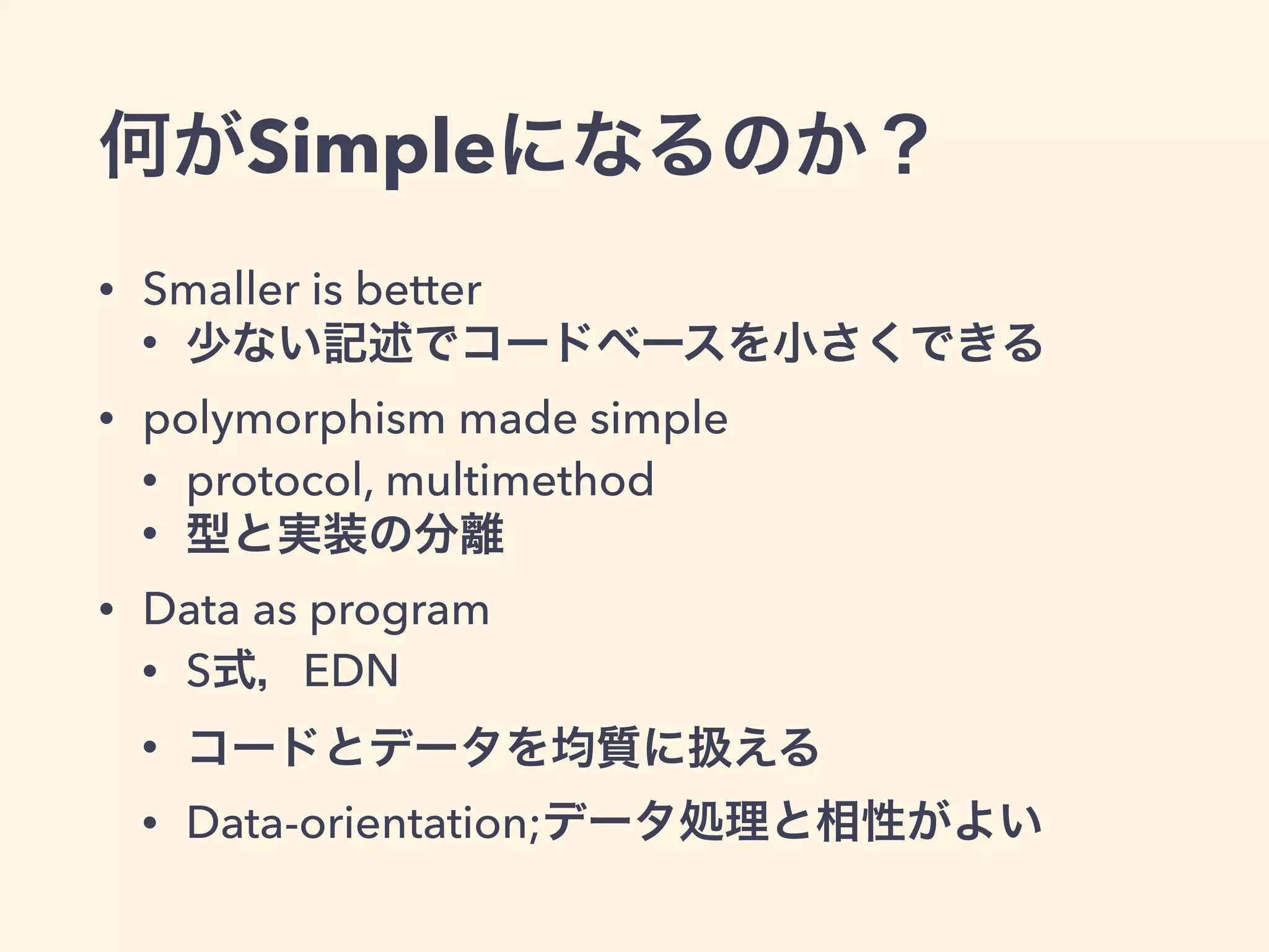 何がSimpleになるのか？ 
• Smaller is better 
• 少ない記述でコードベースを小さくできる 
• polymorphism made simple 
• protocol, multimethod 
• 型と実装の分離 
• Data as program 
• S式，EDN 
• コードとデータを均質に扱える 
• Data-orientation;データ処理と相性がよい 
 