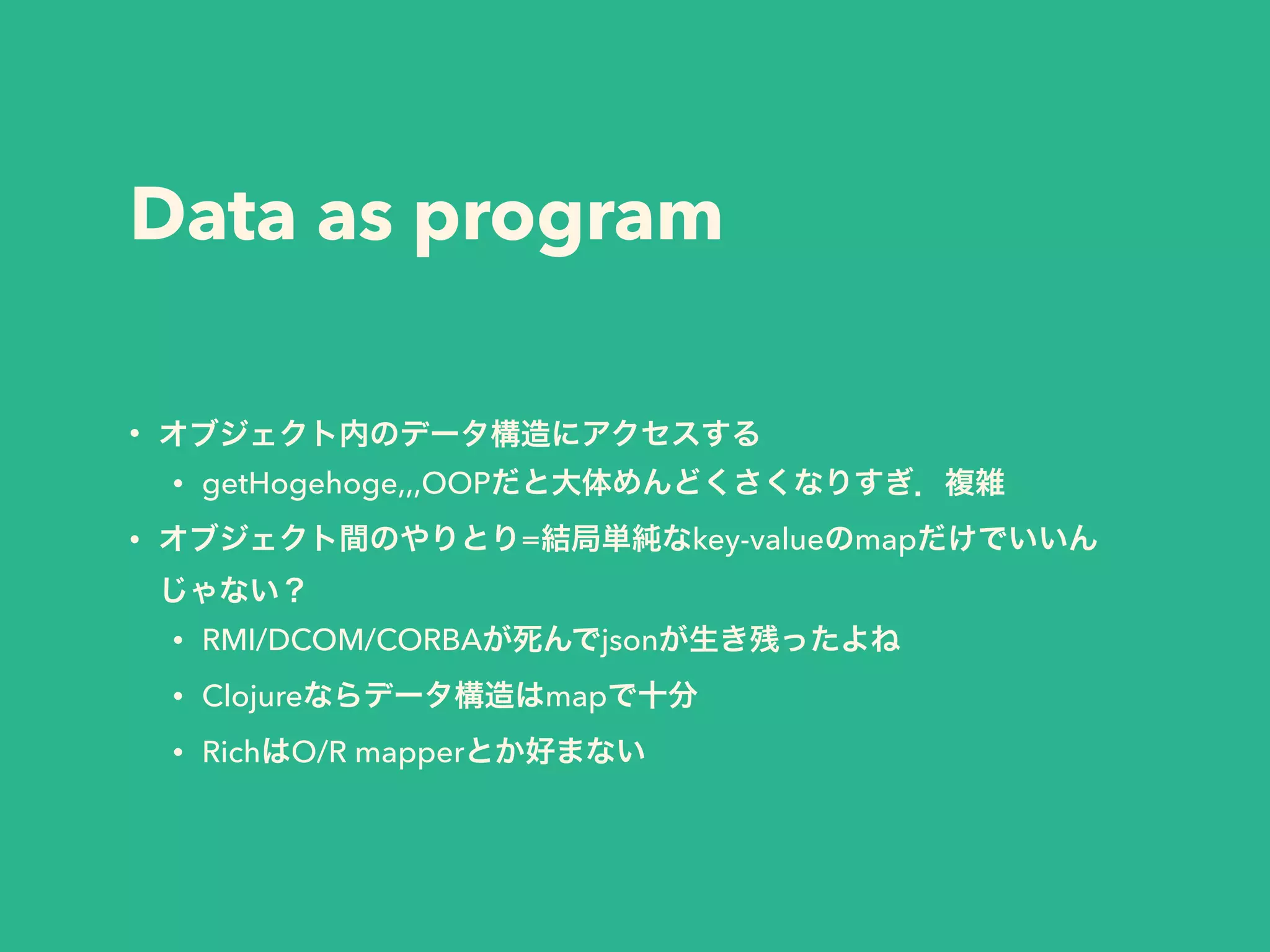Data as program 
• オブジェクト内のデータ構造にアクセスする 
• getHogehoge,,,OOPだと大体めんどくさくなりすぎ．複雑 
• オブジェクト間のやりとり=結局単純なkey-valueのmapだけでいいん 
じゃない？ 
• RMI/DCOM/CORBAが死んでjsonが生き残ったよね 
• Clojureならデータ構造はmapで十分 
• RichはO/R mapperとか好まない 
 