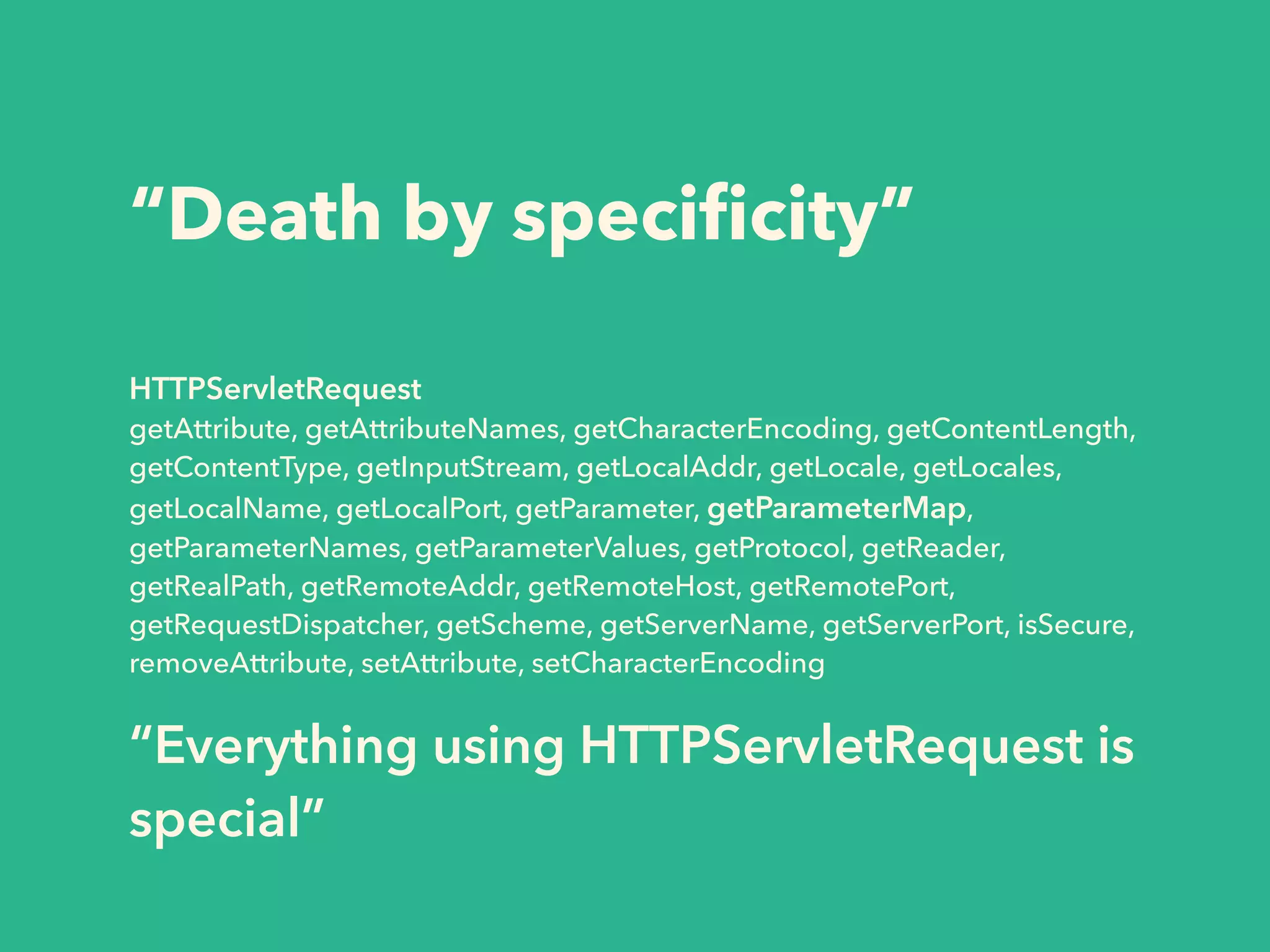 “Death by specificity” 
HTTPServletRequest 
getAttribute, getAttributeNames, getCharacterEncoding, getContentLength, 
getContentType, getInputStream, getLocalAddr, getLocale, getLocales, 
getLocalName, getLocalPort, getParameter, getParameterMap, 
getParameterNames, getParameterValues, getProtocol, getReader, 
getRealPath, getRemoteAddr, getRemoteHost, getRemotePort, 
getRequestDispatcher, getScheme, getServerName, getServerPort, isSecure, 
removeAttribute, setAttribute, setCharacterEncoding 
“Everything using HTTPServletRequest is 
special” 
 
