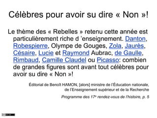 Célèbres pour avoir su dire « Non »!
Le thème des « Rebelles » retenu cette année est
particulièrement riche d ’enseignement. Danton,
Robespierre, Olympe de Gouges, Zola, Jaurès,
Césaire, Lucie et Raymond Aubrac, de Gaulle,
Rimbaud, Camille Claudel ou Picasso: combien
de grandes figures sont avant tout célèbres pour
avoir su dire « Non »!
Éditorial de Benoît HAMON, [alors] ministre de l’Éducation nationale,
de l’Enseignement supérieur et de la Recherche
Programme des 17e rendez-vous de l’histoire, p. 5
 