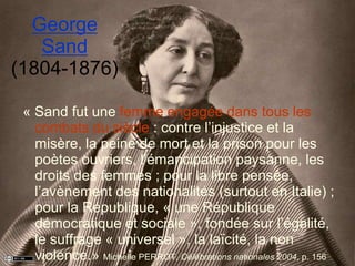 George
Sand
(1804-1876)
« Sand fut une femme engagée dans tous les
combats du siècle : contre l’injustice et la
misère, la peine de mort et la prison pour les
poètes ouvriers, l’émancipation paysanne, les
droits des femmes ; pour la libre pensée,
l’avènement des nationalités (surtout en Italie) ;
pour la République, « une République
démocratique et sociale », fondée sur l’égalité,
le suffrage « universel », la laïcité, la non
violence.» Michelle PERROT, Célébrations nationales 2004, p. 156
 
