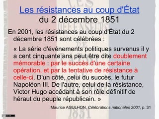 Les résistances au coup d'État
du 2 décembre 1851
En 2001, les résistances au coup d'État du 2
décembre 1851 sont célébrées :
« La série d'événements politiques survenus il y
a cent cinquante ans peut être dite doublement
mémorable : par le succès d'une certaine
opération, et par la tentative de résistance à
celle-ci. D'un côté, celui du succès, le futur
Napoléon III. De l'autre, celui de la résistance,
Victor Hugo accédant à son rôle définitif de
héraut du peuple républicain. »
Maurice AGULHON, Célébrations nationales 2001, p. 31
 