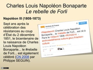 Charles Louis Napoléon Bonaparte
Le rebelle de Forli
Napoléon III (1808-1873)
Sept ans après la
célébration des
résistances au coup
d’État du 2 décembre
1851, le bicentenaire de
la naissance de Charles
Louis Napoléon
Bonaparte... le #rebelle
de Forli... est également
célébré (CN 2008 par
Philippe SEGUIN).
 