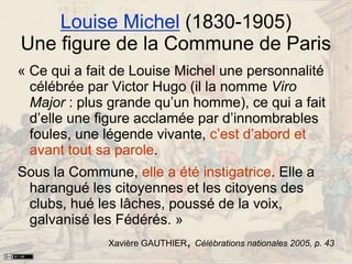 Louise Michel (1830-1905)
Une figure de la Commune de Paris
« Ce qui a fait de Louise Michel une personnalité
célébrée par Victor Hugo (il la nomme Viro
Major : plus grande qu’un homme), ce qui a fait
d’elle une figure acclamée par d’innombrables
foules, une légende vivante, c’est d’abord et
avant tout sa parole.
Sous la Commune, elle a été instigatrice. Elle a
harangué les citoyennes et les citoyens des
clubs, hué les lâches, poussé de la voix,
galvanisé les Fédérés. »
Xavière GAUTHIER, Célébrations nationales 2005, p. 43
 