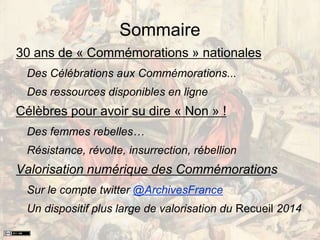Sommaire
30 ans de « Commémorations » nationales
Des Célébrations aux Commémorations...
Des ressources disponibles en ligne
Célèbres pour avoir su dire « Non » !
Des femmes rebelles…
Résistance, révolte, insurrection, rébellion
Valorisation numérique des Commémorations
Sur le compte twitter @ArchivesFrance
Un dispositif plus large de valorisation du Recueil 2014
 
