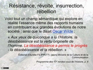 Résistance, révolte, insurrection,
rébellion
Voici tout un champ sémantique qui explore en
réalité l’essence même des rapports humains
en contribuant aux grandes évolutions de notre
société ; ainsi que le disait Oscar Wilde :
« Aux yeux de quiconque a lu l’Histoire, la
désobéissance est la vertu originelle de
l’homme. La désobéissance a permis le progrès
- la désobéissance et la rébellion. »
Éditorial d’Aurélie FILIPPETTI, [alors] Ministre de la Culture et de la
Communication
Programme des 17e rendez-vous de l’histoire, p. 6
 