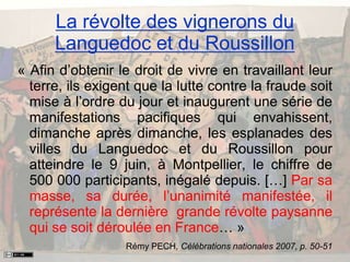 « Afin d’obtenir le droit de vivre en travaillant leur
terre, ils exigent que la lutte contre la fraude soit
mise à l’ordre du jour et inaugurent une série de
manifestations pacifiques qui envahissent,
dimanche après dimanche, les esplanades des
villes du Languedoc et du Roussillon pour
atteindre le 9 juin, à Montpellier, le chiffre de
500 000 participants, inégalé depuis. […] Par sa
masse, sa durée, l’unanimité manifestée, il
représente la dernière grande révolte paysanne
qui se soit déroulée en France… »
Rémy PECH, Célébrations nationales 2007, p. 50-51
La révolte des vignerons du
Languedoc et du Roussillon
 