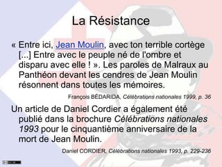 La Résistance
« Entre ici, Jean Moulin, avec ton terrible cortège
[...] Entre avec le peuple né de l'ombre et
disparu avec elle ! ». Les paroles de Malraux au
Panthéon devant les cendres de Jean Moulin
résonnent dans toutes les mémoires.
François BÉDARIDA, Célébrations nationales 1999, p. 36
Un article de Daniel Cordier a également été
publié dans la brochure Célébrations nationales
1993 pour le cinquantième anniversaire de la
mort de Jean Moulin.
Daniel CORDIER, Célébrations nationales 1993, p. 229-236
 