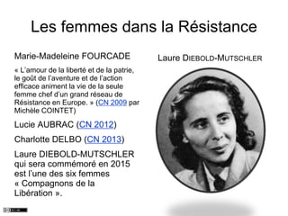 Les femmes dans la Résistance
Marie-Madeleine FOURCADE
« L’amour de la liberté et de la patrie,
le goût de l’aventure et de l’action
efficace animent la vie de la seule
femme chef d’un grand réseau de
Résistance en Europe. » (CN 2009 par
Michèle COINTET)
Lucie AUBRAC (CN 2012)
Charlotte DELBO (CN 2013)
Laure DIEBOLD-MUTSCHLER
qui sera commémoré en 2015
est l’une des six femmes
« Compagnons de la
Libération ».
Laure DIEBOLD-MUTSCHLER
 