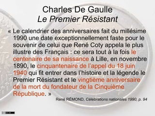 Charles De Gaulle
Le Premier Résistant
« Le calendrier des anniversaires fait du millésime
1990 une date exceptionnellement faste pour le
souvenir de celui que René Coty appela le plus
illustre des Français : ce sera tout à la fois le
centenaire de sa naissance à Lille, en novembre
1890, le cinquantenaire de l’appel du 18 juin
1940 qui fit entrer dans l’histoire et la légende le
Premier Résistant et le vingtième anniversaire
de la mort du fondateur de la Cinquième
République. »
René RÉMOND, Célébrations nationales 1990, p. 94
 