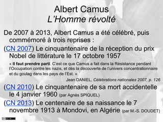 Albert Camus
L’Homme révolté
De 2007 à 2013, Albert Camus a été célébré, puis
commémoré à trois reprises :
(CN 2007) Le cinquantenaire de la réception du prix
Nobel de littérature le 17 octobre 1957
« Il faut prendre parti. C’est ce que Camus a fait dans la Résistance pendant
l’Occupation contre les nazis, et dès la découverte de l’univers concentrationnaire
et du goulag dans les pays de l’Est. »
Jean DANIEL, Célébrations nationales 2007, p. 126
(CN 2010) Le cinquantenaire de sa mort accidentelle
le 4 janvier 1960 (par Agnès SPIQUEL)
(CN 2013) Le centenaire de sa naissance le 7
novembre 1913 à Mondovi, en Algérie (par M.-S. DOUDET)
 