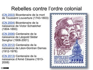 Rebelles contre l’ordre colonial
(CN 2003) Bicentenaire de la mort
de Toussaint Louverture (1743-1803)
(CN 2004) Bicentenaire de la
naissance de Victor Schœlcher
(1804-1893)
(CN 2006) Centenaire de la
naissance de Léopold Sédar
Senghor (1906-2001)
(CN 2012) Centenaire de la
naissance de Léon-Gontran Damas
(1912-1978)
(CN 2013) Centenaire de la
naissance d’Aimé Césaire (1913-
2008)
 