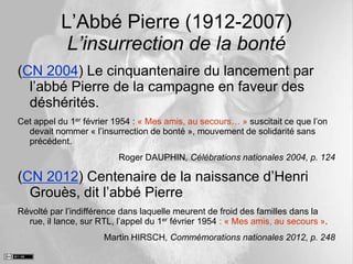 L’Abbé Pierre (1912-2007)
L’insurrection de la bonté
(CN 2004) Le cinquantenaire du lancement par
l’abbé Pierre de la campagne en faveur des
déshérités.
Cet appel du 1er février 1954 : « Mes amis, au secours… » suscitait ce que l’on
devait nommer « l’insurrection de bonté », mouvement de solidarité sans
précédent.
Roger DAUPHIN, Célébrations nationales 2004, p. 124
(CN 2012) Centenaire de la naissance d’Henri
Grouès, dit l’abbé Pierre
Révolté par l’indifférence dans laquelle meurent de froid des familles dans la
rue, il lance, sur RTL, l’appel du 1er février 1954 : « Mes amis, au secours ».
Martin HIRSCH, Commémorations nationales 2012, p. 248
 