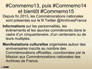 #Commemo13, puis #Commemo14
et bientôt #Commemo15
Depuis fin 2013, les Commémorations nationales
sont présentes sur le fil Twitter @ArchivesFrance
Informations sur les personnalités, les
événements et les œuvres commémorés dans le
cadre d’un cinquantenaire, d’un centenaire ou de
leurs multiples.
Manifestations culturelles organisées autour des
anniversaires inscrits au nombre des
Commémorations officielles, coordonnées par la
Mission aux Commémorations nationales des
Archives de France.
 