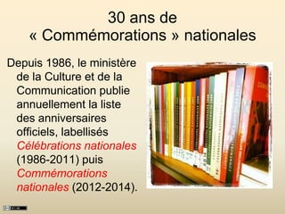 30 ans de
« Commémorations » nationales
Depuis 1986, le ministère
de la Culture et de la
Communication publie
annuellement la liste
des anniversaires
officiels, labellisés
Célébrations nationales
(1986-2011) puis
Commémorations
nationales (2012-2014).
 