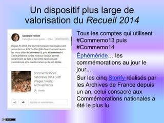 Un dispositif plus large de
valorisation du Recueil 2014
Tous les comptes qui utilisent
#Commemo13 puis
#Commemo14
Éphéméride… les
commémorations au jour le
jour...
Sur les cinq Storify réalisés par
les Archives de France depuis
un an, celui consacré aux
Commémorations nationales a
été le plus lu.
 