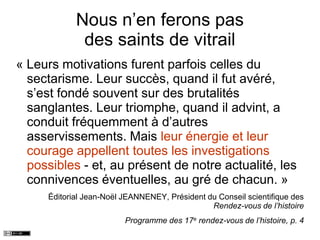 Nous n’en ferons pas
des saints de vitrail
« Leurs motivations furent parfois celles du
sectarisme. Leur succès, quand il fut avéré,
s’est fondé souvent sur des brutalités
sanglantes. Leur triomphe, quand il advint, a
conduit fréquemment à d’autres
asservissements. Mais leur énergie et leur
courage appellent toutes les investigations
possibles - et, au présent de notre actualité, les
connivences éventuelles, au gré de chacun. »
Éditorial Jean-Noël JEANNENEY, Président du Conseil scientifique des
Rendez-vous de l’histoire
Programme des 17e rendez-vous de l’histoire, p. 4
 