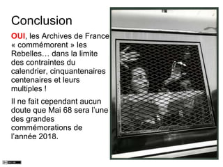 Conclusion
OUI, les Archives de France
« commémorent » les
Rebelles… dans la limite
des contraintes du
calendrier, cinquantenaires
centenaires et leurs
multiples !
Il ne fait cependant aucun
doute que Mai 68 sera l’une
des grandes
commémorations de
l’année 2018.
 