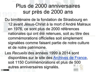 Plus de 2000 anniversaires
sur près de 2000 ans
Du bimillénaire de la fondation de Strasbourg en
12 avant Jésus-Christ à la mort d’André Malraux
en 1976, ce sont plus de 2000 références
nationales qui ont été retenues, soit au titre des
commémorations officielles soit simplement
signalées comme faisant partie de notre culture
et de notre patrimoine.
Les Recueils des années 1999 à 2014 sont
disponibles sur le site des Archives de France,
soit 1150 Commémorations et plus de 500
autres anniversaires signalés.
 