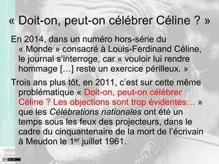 « Doit-on, peut-on célébrer Céline ? »
En 2014, dans un numéro hors-série du
« Monde » consacré à Louis-Ferdinand Céline,
le journal s’interroge, car « vouloir lui rendre
hommage […] reste un exercice périlleux. »
Trois ans plus tôt, en 2011, c’est sur cette même
problématique « Doit-on, peut-on célébrer
Céline ? Les objections sont trop évidentes… »
que les Célébrations nationales ont été un
temps sous les feux des projecteurs, dans le
cadre du cinquantenaire de la mort de l’écrivain
à Meudon le 1er juillet 1961.
 
