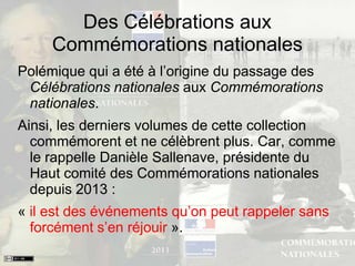 Des Célébrations aux
Commémorations nationales
Polémique qui a été à l’origine du passage des
Célébrations nationales aux Commémorations
nationales.
Ainsi, les derniers volumes de cette collection
commémorent et ne célèbrent plus. Car, comme
le rappelle Danièle Sallenave, présidente du
Haut comité des Commémorations nationales
depuis 2013 :
« il est des événements qu’on peut rappeler sans
forcément s’en réjouir ».
 
