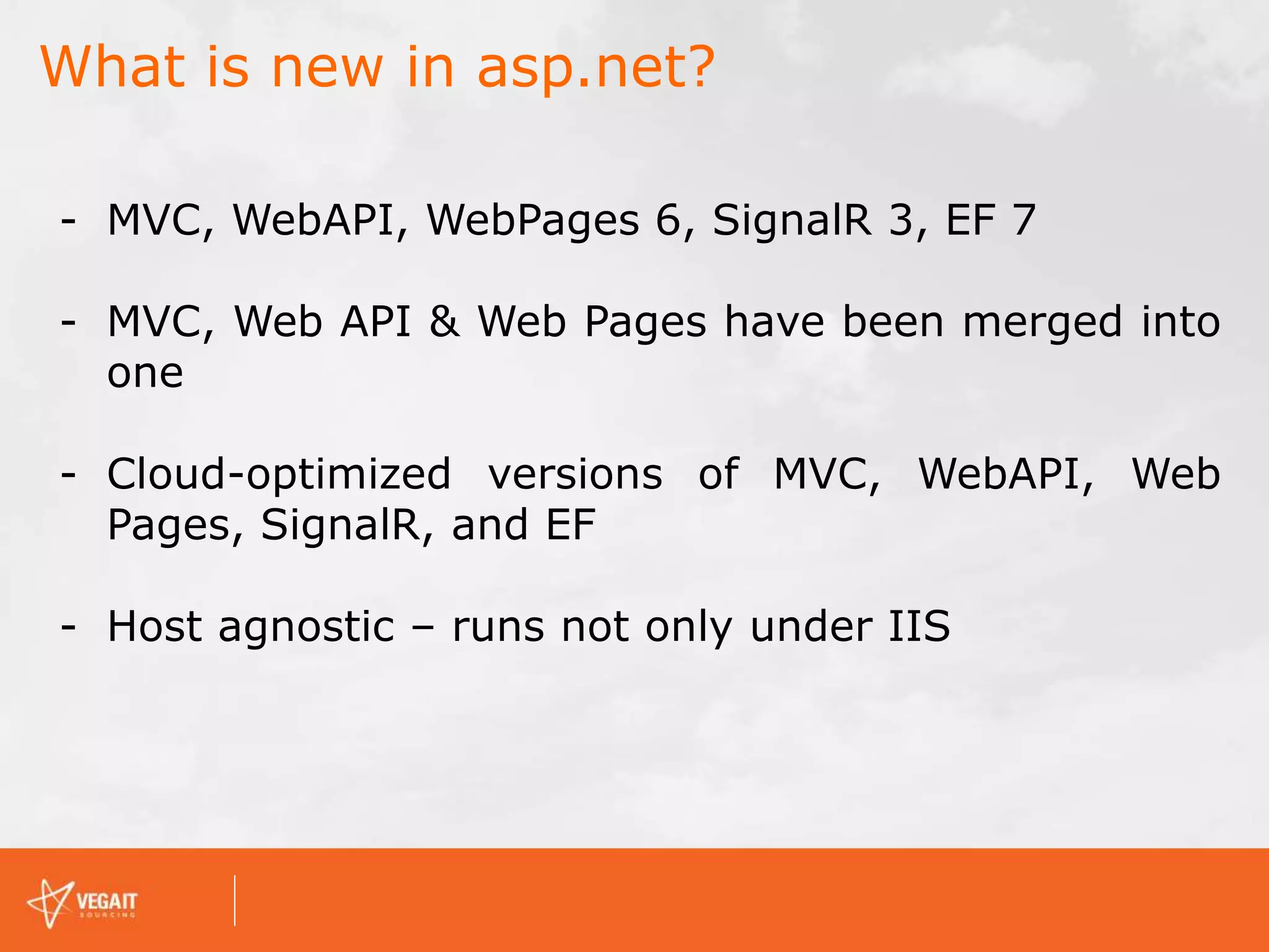 What is new in asp.net?
- MVC, WebAPI, WebPages 6, SignalR 3, EF 7
- MVC, Web API & Web Pages have been merged into
one
- Cloud-optimized versions of MVC, WebAPI, Web
Pages, SignalR, and EF
- Host agnostic – runs not only under IIS
 