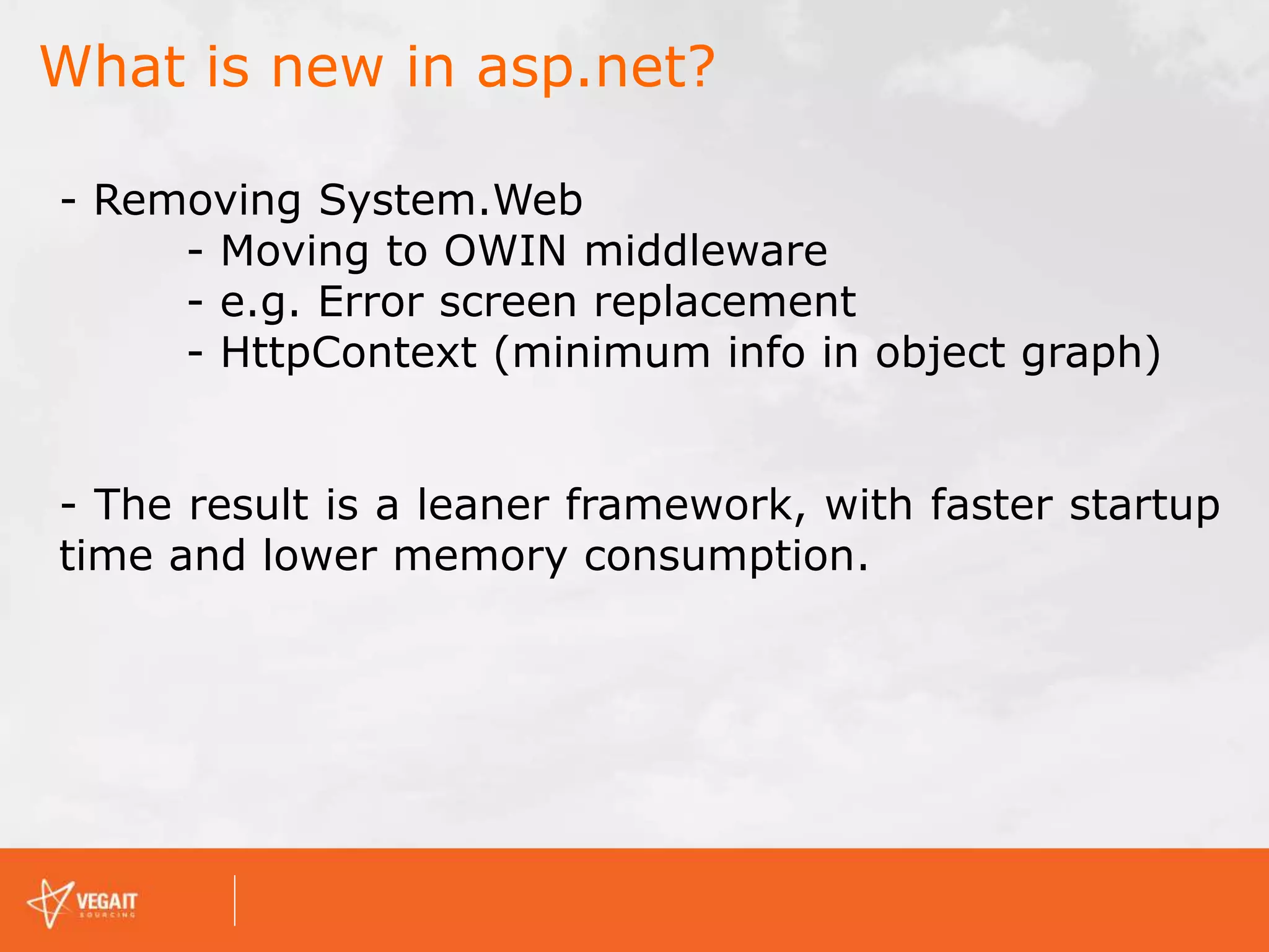 What is new in asp.net?
- Removing System.Web
- Moving to OWIN middleware
- e.g. Error screen replacement
- HttpContext (minimum info in object graph)
- The result is a leaner framework, with faster startup
time and lower memory consumption.
 