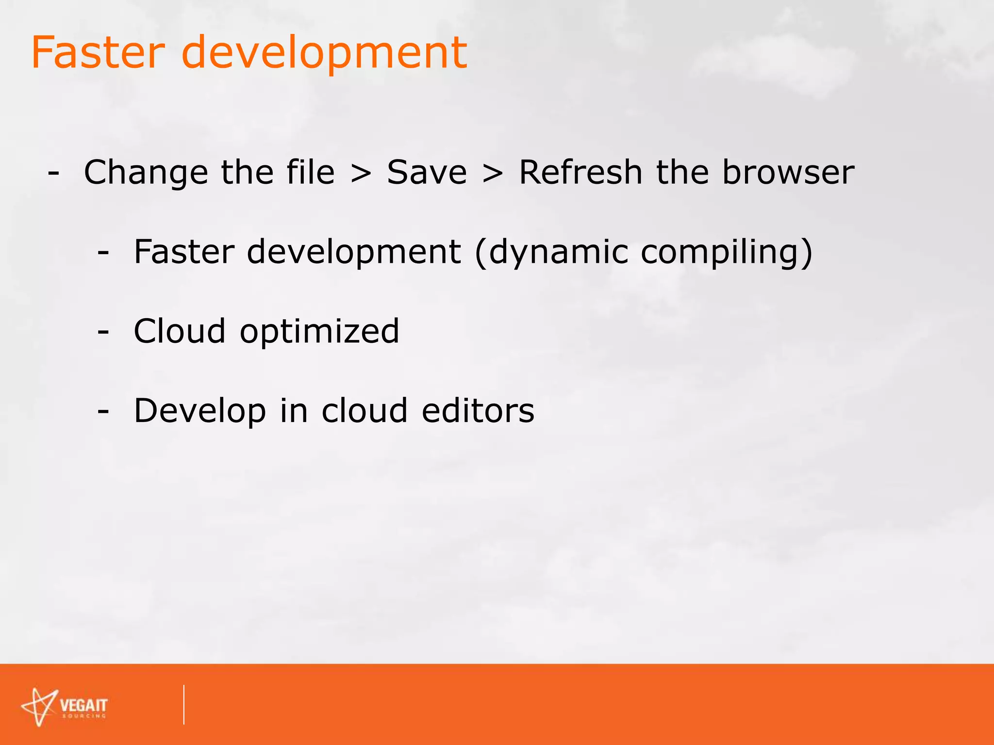 Faster development
- Change the file > Save > Refresh the browser
- Faster development (dynamic compiling)
- Cloud optimized
- Develop in cloud editors
 