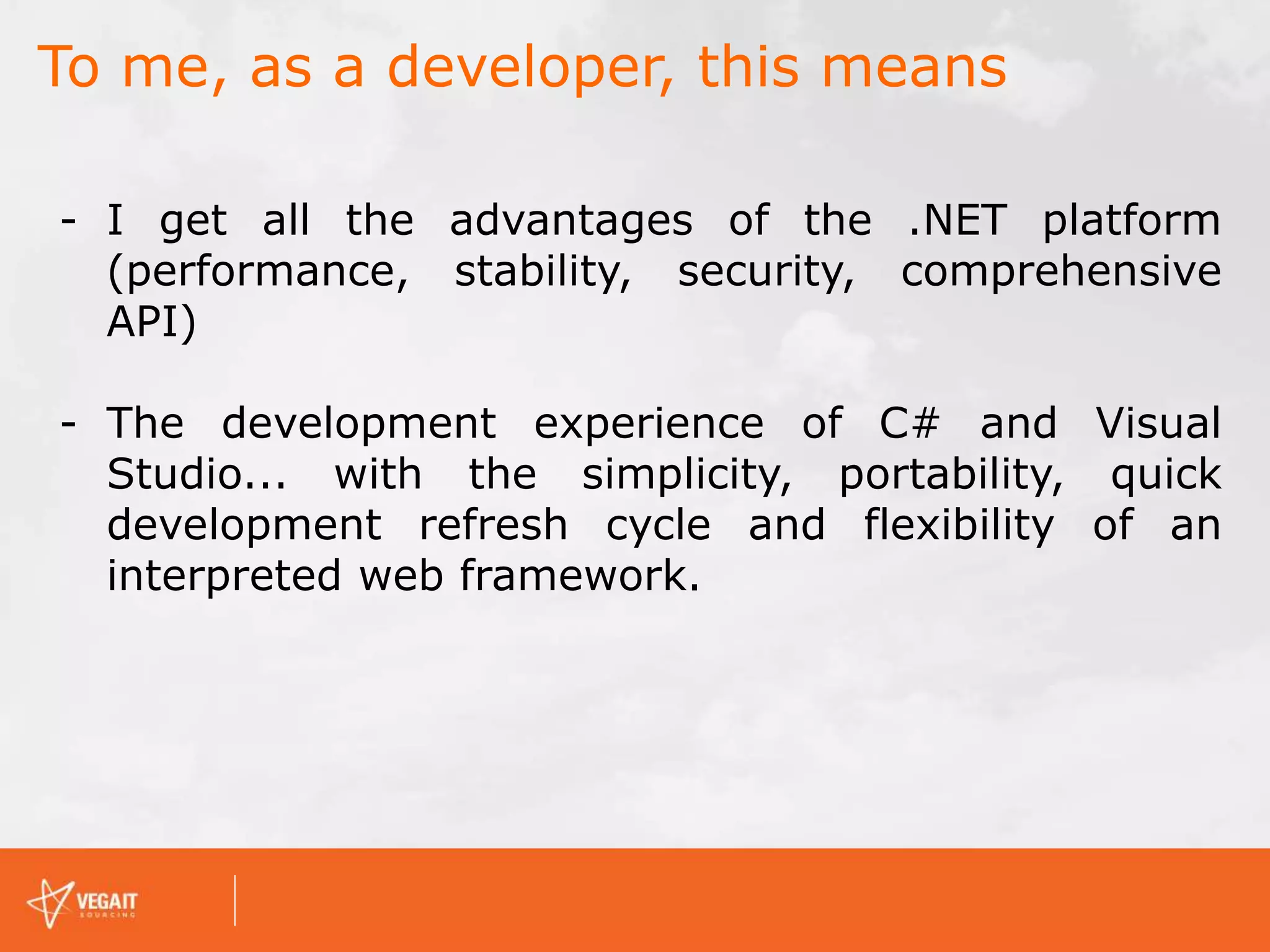 To me, as a developer, this means
- I get all the advantages of the .NET platform
(performance, stability, security, comprehensive
API)
- The development experience of C# and Visual
Studio... with the simplicity, portability, quick
development refresh cycle and flexibility of an
interpreted web framework.
 